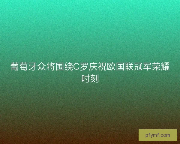 葡萄牙众将围绕C罗庆祝欧国联冠军荣耀时刻