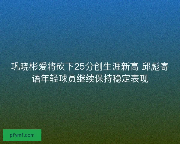 巩晓彬爱将砍下25分创生涯新高 邱彪寄语年轻球员继续保持稳定表现
