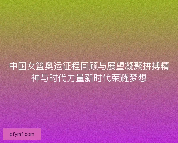 中国女篮奥运征程回顾与展望凝聚拼搏精神与时代力量新时代荣耀梦想