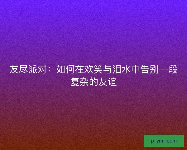 友尽派对：如何在欢笑与泪水中告别一段复杂的友谊