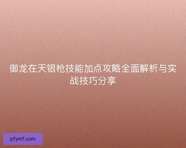 御龙在天银枪技能加点攻略全面解析与实战技巧分享