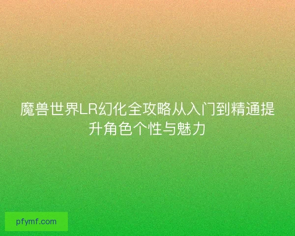 魔兽世界LR幻化全攻略从入门到精通提升角色个性与魅力