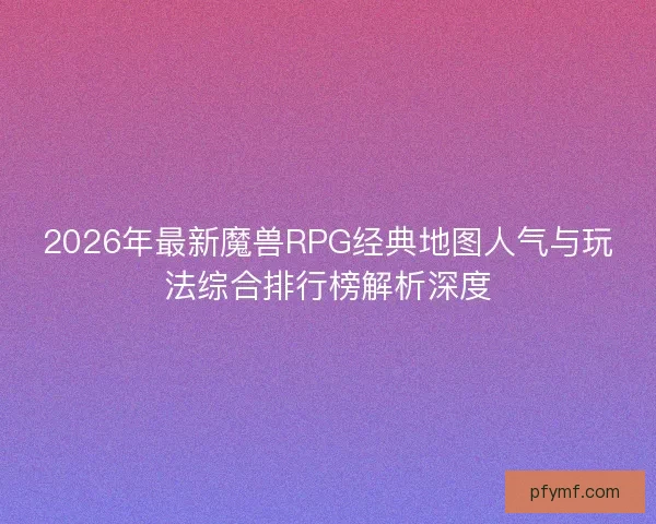 2026年最新魔兽RPG经典地图人气与玩法综合排行榜解析深度