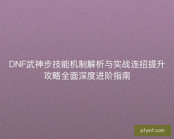 DNF武神步技能机制解析与实战连招提升攻略全面深度进阶指南