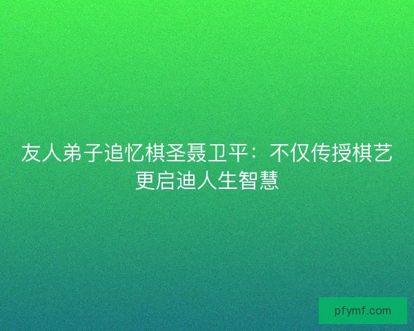友人弟子追忆棋圣聂卫平：不仅传授棋艺更启迪人生智慧