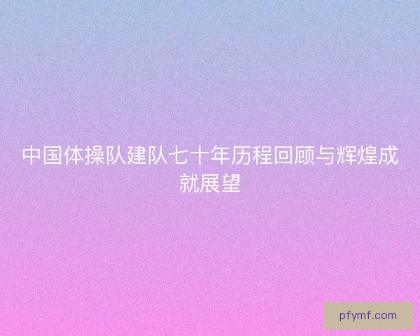 中国体操队建队七十年历程回顾与辉煌成就展望