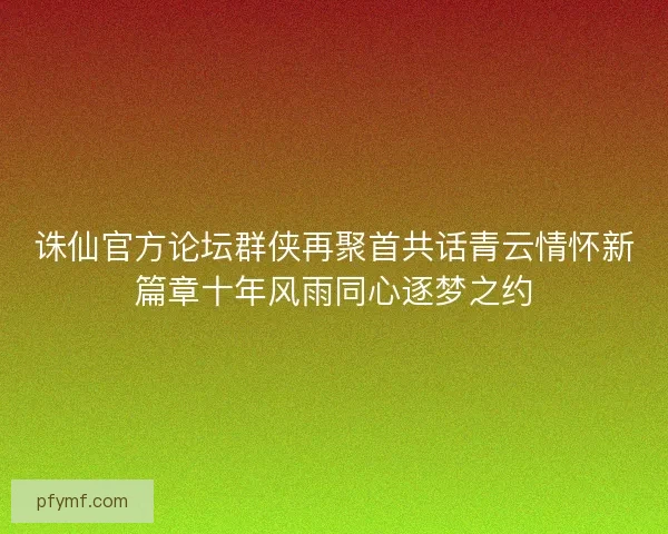 诛仙官方论坛群侠再聚首共话青云情怀新篇章十年风雨同心逐梦之约
