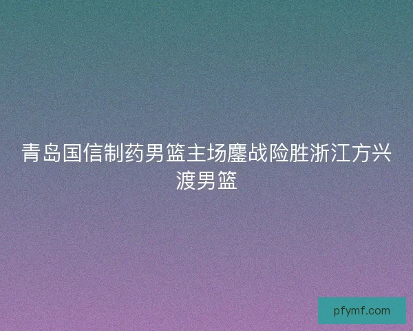 青岛国信制药男篮主场鏖战险胜浙江方兴渡男篮
