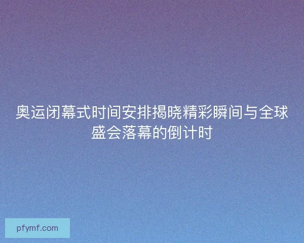 奥运闭幕式时间安排揭晓精彩瞬间与全球盛会落幕的倒计时