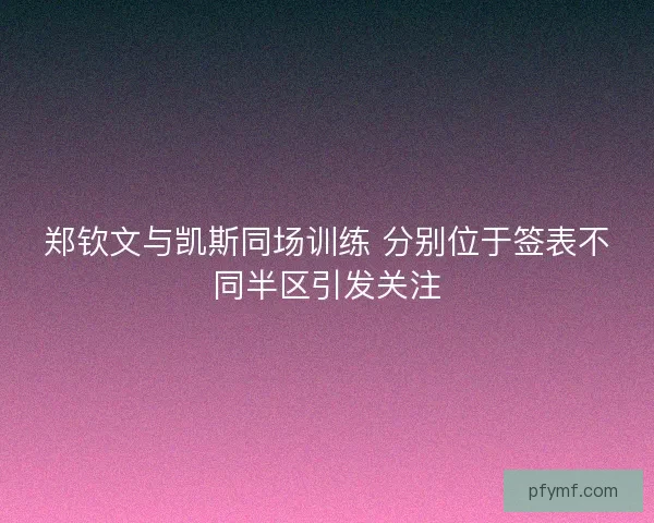 郑钦文与凯斯同场训练 分别位于签表不同半区引发关注 郑钦文与凯斯同场训练 分别位于签表不同半区引发关注