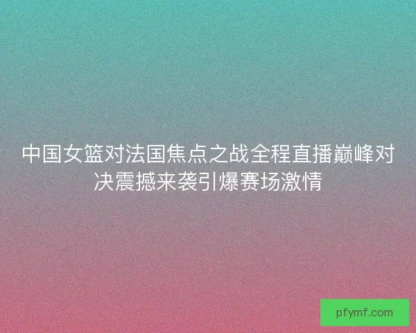 中国女篮对法国焦点之战全程直播巅峰对决震撼来袭引爆赛场激情 中国女篮对法国焦点之战全程直播巅峰对决震撼来袭引爆赛场激情