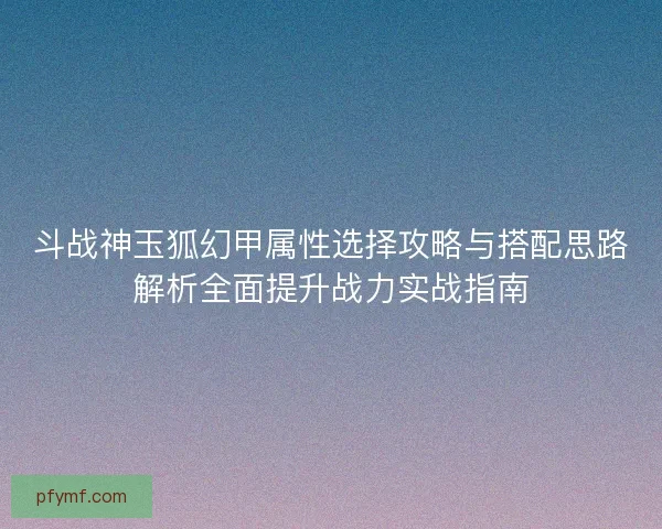 斗战神玉狐幻甲属性选择攻略与搭配思路解析全面提升战力实战指南 斗战神玉狐幻甲属性选择攻略与搭配思路解析全面提升战力实战指南